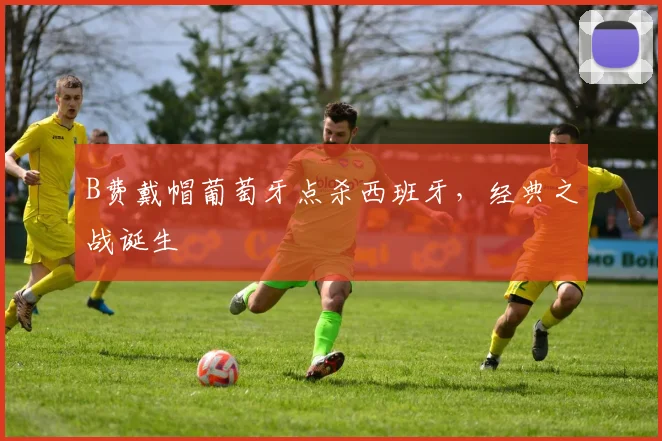 B费戴帽葡萄牙点杀西班牙，经典之战诞生