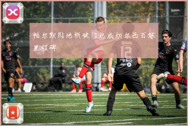 帕尔默贴地斩破门达成切尔西百球里程碑