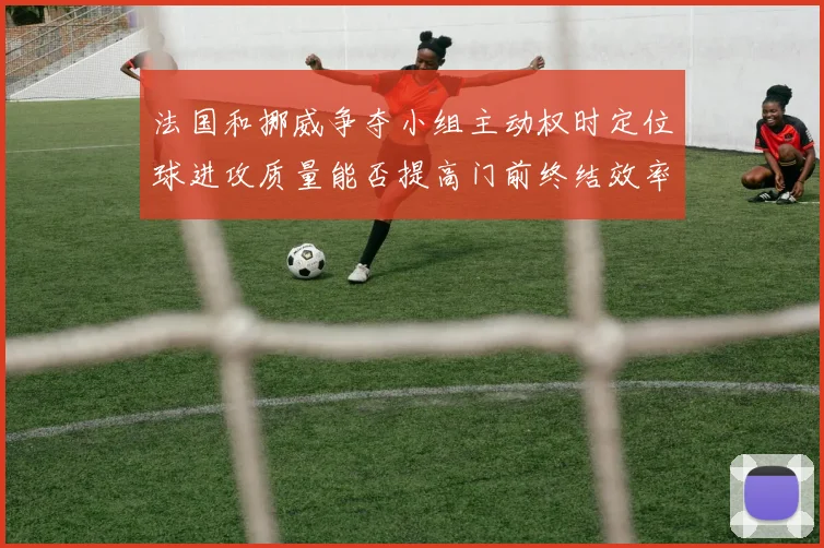法国和挪威争夺小组主动权时定位球进攻质量能否提高门前终结效率