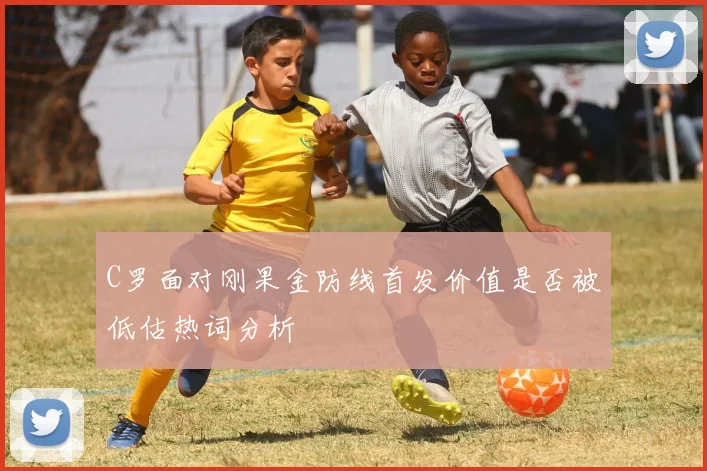 C罗面对刚果金防线首发价值是否被低估热词分析
