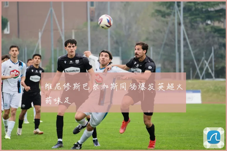 维尼修斯巴尔加斯同场爆发英超火药味足