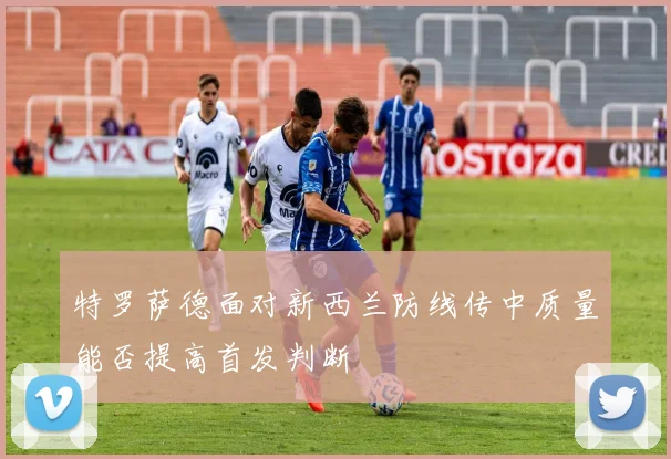 特罗萨德面对新西兰防线传中质量能否提高首发判断