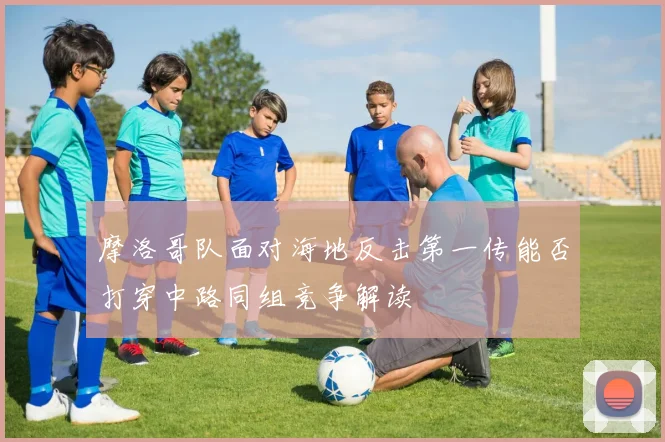 摩洛哥队面对海地反击第一传能否打穿中路同组竞争解读