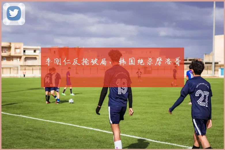 李刚仁反抢破局，韩国绝杀摩洛哥