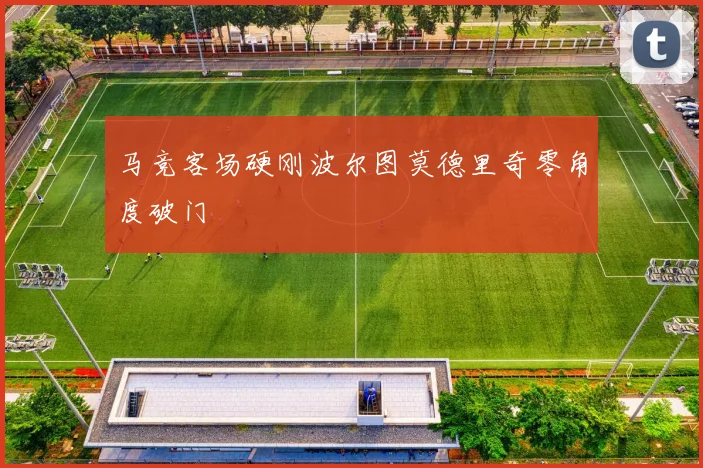 马竞客场硬刚波尔图莫德里奇零角度破门