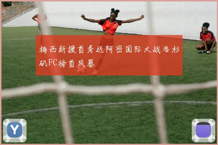 梅西新援首秀迈阿密国际大战洛杉矶FC榜首风暴