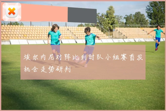 埃尔内尼对阵比利时队小组赛首发机会走势研判