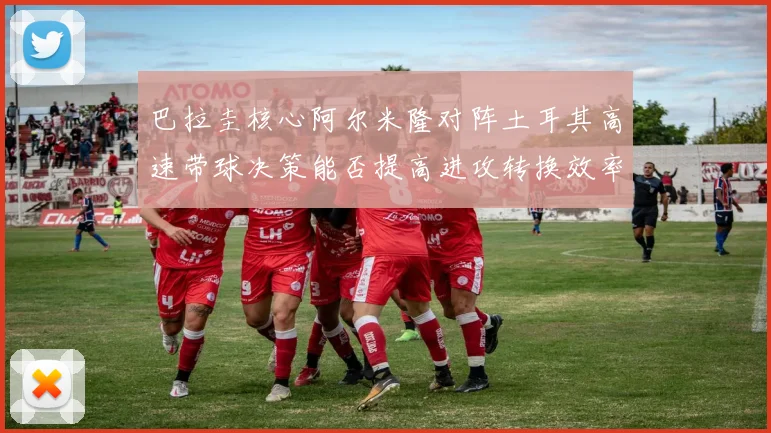 巴拉圭核心阿尔米隆对阵土耳其高速带球决策能否提高进攻转换效率