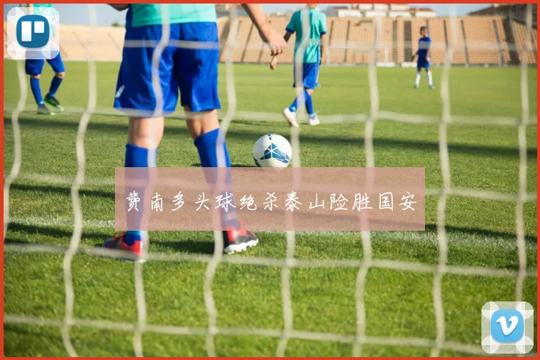 费南多头球绝杀泰山险胜国安