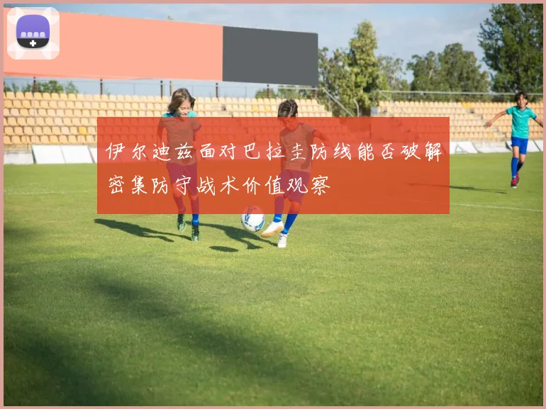 伊尔迪兹面对巴拉圭防线能否破解密集防守战术价值观察