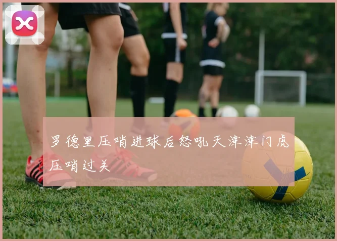 罗德里压哨进球后怒吼天津津门虎压哨过关