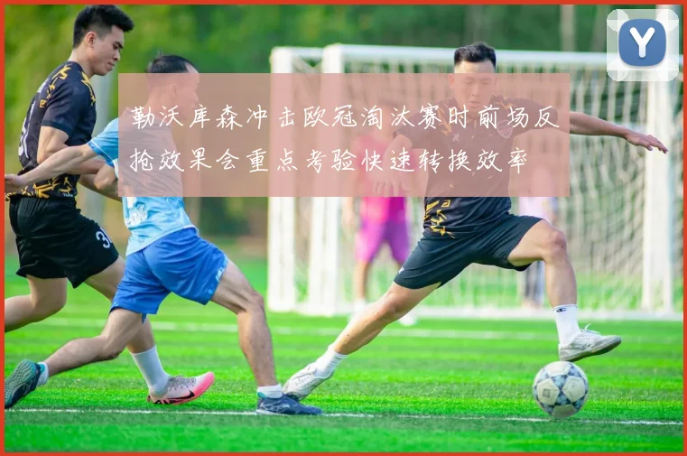 勒沃库森冲击欧冠淘汰赛时前场反抢效果会重点考验快速转换效率