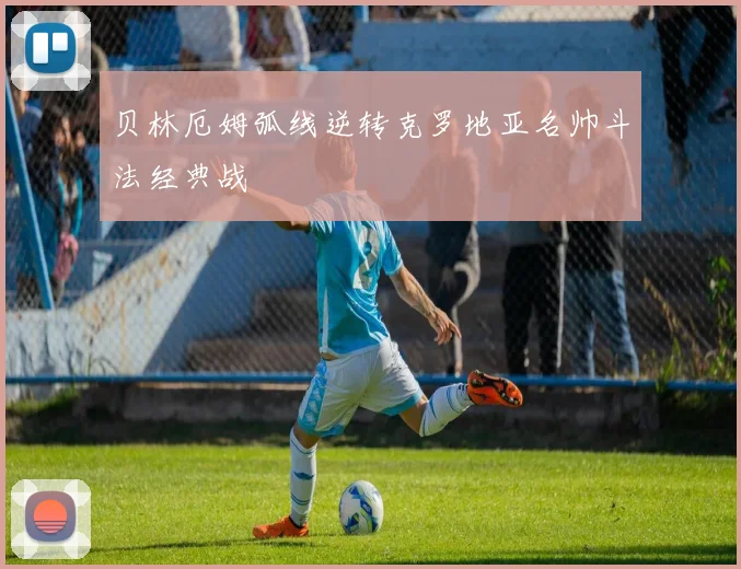 贝林厄姆弧线逆转克罗地亚名帅斗法经典战