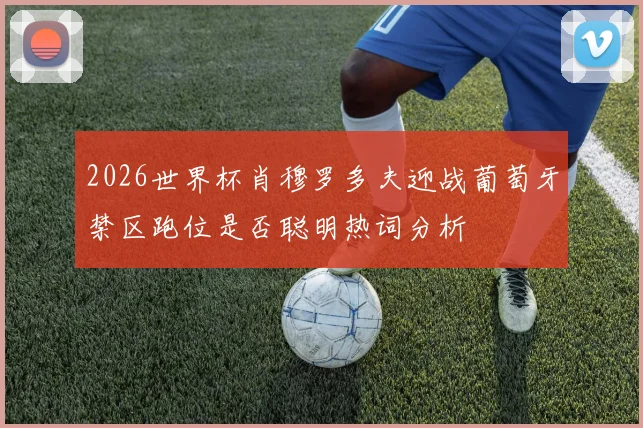 2026世界杯肖穆罗多夫迎战葡萄牙禁区跑位是否聪明热词分析