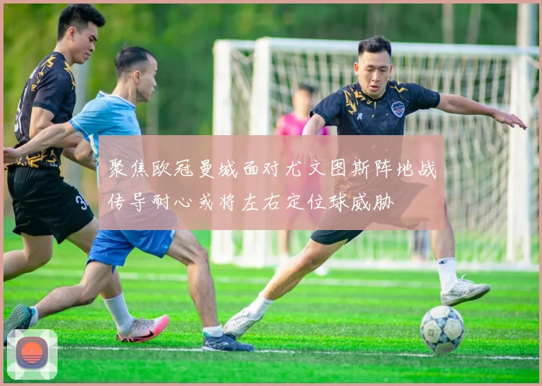 聚焦欧冠曼城面对尤文图斯阵地战传导耐心或将左右定位球威胁