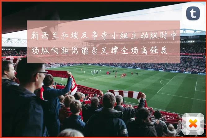 新西兰和埃及争夺小组主动权时中场纵向距离能否支撑全场高强度