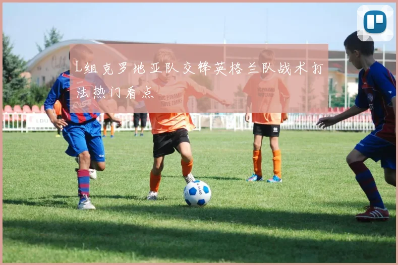 L组克罗地亚队交锋英格兰队战术打法热门看点