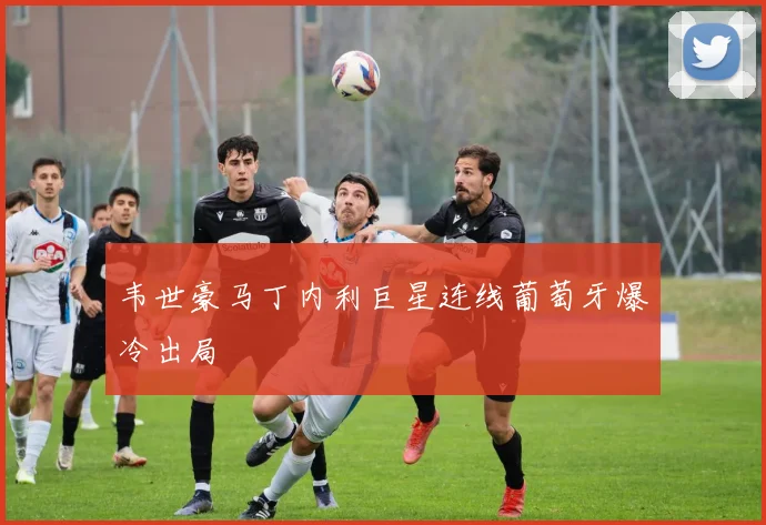 韦世豪马丁内利巨星连线葡萄牙爆冷出局