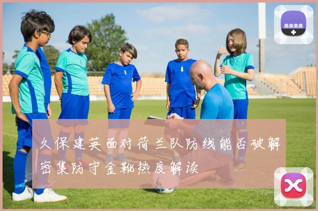 久保建英面对荷兰队防线能否破解密集防守金靴热度解读