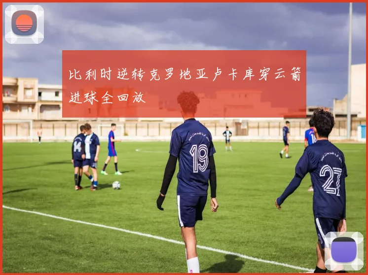比利时逆转克罗地亚卢卡库穿云箭进球全回放
