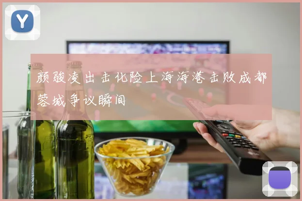 颜骏凌出击化险上海海港击败成都蓉城争议瞬间