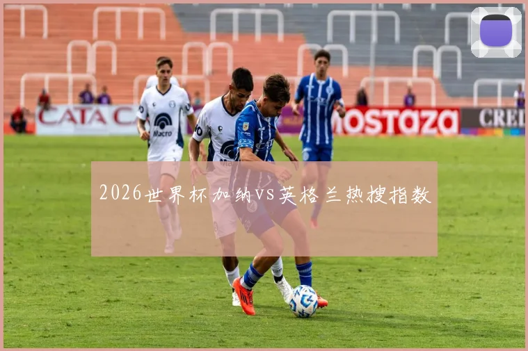 2026世界杯加纳vs英格兰热搜指数