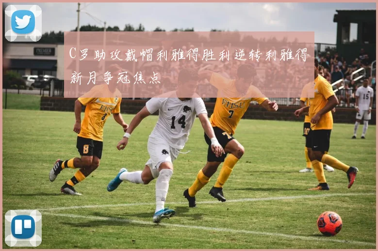 C罗助攻戴帽利雅得胜利逆转利雅得新月争冠焦点