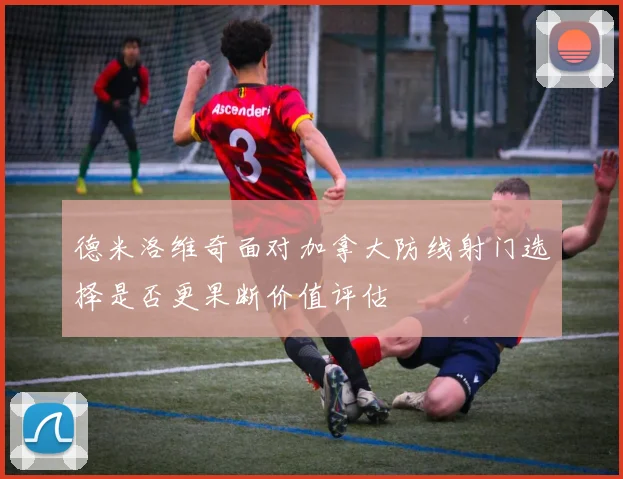 德米洛维奇面对加拿大防线射门选择是否更果断价值评估
