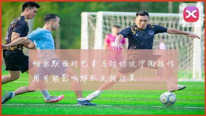 帕尔默面对巴拿马时的攻守衔接作用可能影响球队反抢效果