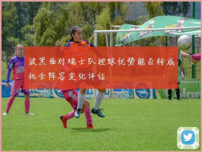 波黑面对瑞士队控球优势能否转成机会阵容变化评估
