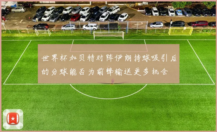 世界杯加贝特对阵伊朗持球吸引后的分球能否为前锋输送更多机会