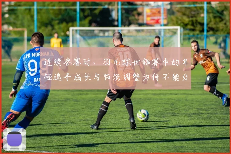 连续参赛时，羽毛球世锦赛中的年轻选手成长与临场调整为何不能分开讨论