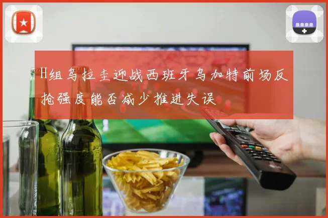 H组乌拉圭迎战西班牙乌加特前场反抢强度能否减少推进失误